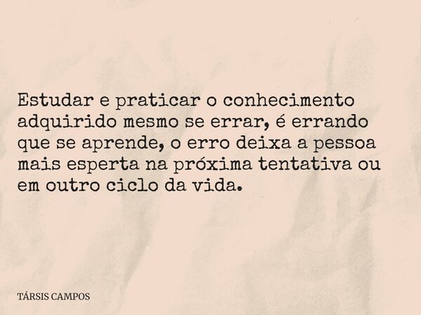 Estudar e praticar o conhecimento adquirido mesmo se errar, é errando que se aprende, o erro deixa a pessoa mais esperta na próxima tentativa ou em outro ciclo ... Frase de TÁRSIS CAMPOS.