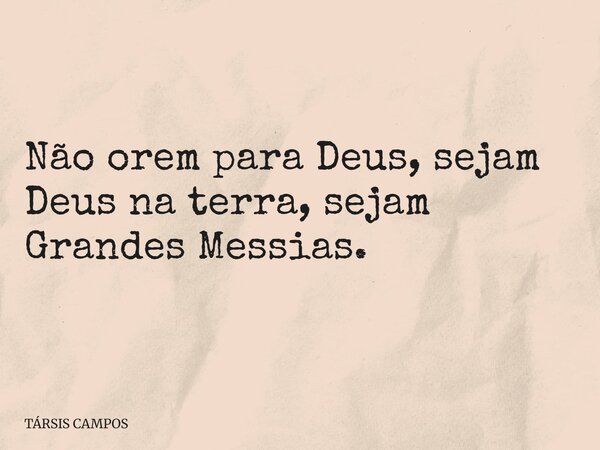 Não orem para Deus, sejam Deus na terra, sejam Grandes Messias.... Frase de TÁRSIS CAMPOS.