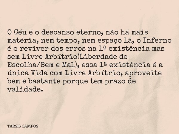 O Céu é o descanso eterno, não há mais matéria, nem tempo, nem espaço lá, o Inferno é o reviver dos erros na 1ª existência mas sem Livre Arbítrio(Liberdade de E... Frase de TÁRSIS CAMPOS.