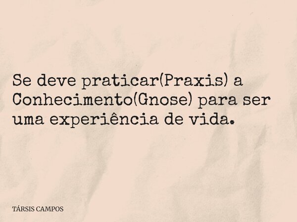 Se deve praticar(Praxis) a Conhecimento(Gnose) para ser uma experiência de vida.... Frase de TÁRSIS CAMPOS.