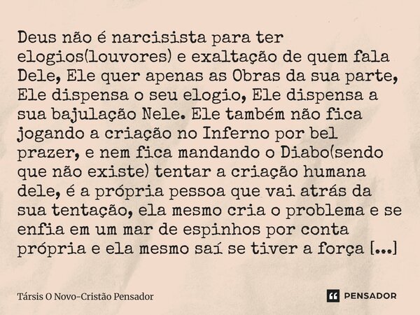 Deus não é narcisista para ter elogios(louvores) e exaltação de quem fala Dele, Ele quer apenas as Obras da sua parte, Ele dispensa o seu elogio, Ele dispensa ... Frase de Társis O Novo-Cristão Pensador.