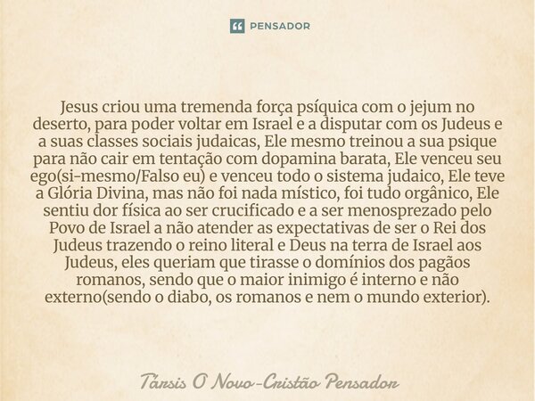 Jesus criou uma tremenda força psíquica com o jejum no deserto, para poder voltar em Israel e a disputar com os Judeus e a suas classes sociais judaicas, Ele me... Frase de Társis O Novo-Cristão Pensador.