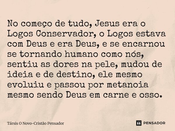 No começo de tudo, Jesus era o Logos Conservador, o Logos estava com Deus e era Deus, e se encarnou se tornando humano como nós, sentiu as dores na pele, mudou... Frase de Társis O Novo-Cristão Pensador.