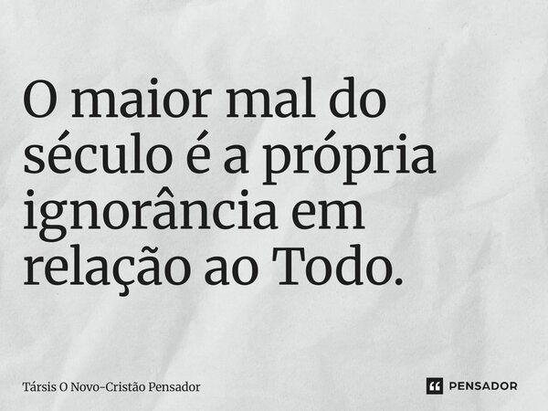 ⁠O maior mal do século é a própria ignorância em relação ao Todo.... Frase de Társis O Novo-Cristão Pensador.
