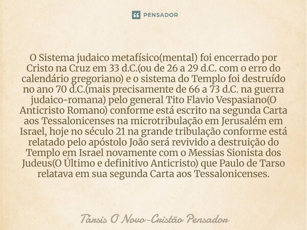 O Sistema judaico metafísico(mental) foi encerrado por Cristo na Cruz em 33 d.C.(ou de 26 a 29 d.C. com o erro do calendário gregoriano) e o sistema do Templo ... Frase de Társis O Novo-Cristão Pensador.