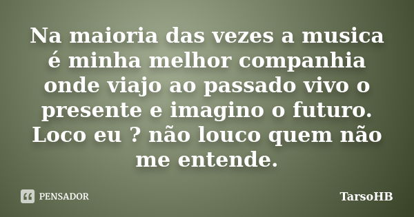 Na maioria das vezes a musica é minha melhor companhia onde viajo ao passado vivo o presente e imagino o futuro. Loco eu ? não louco quem não me entende.... Frase de TarsoHB.