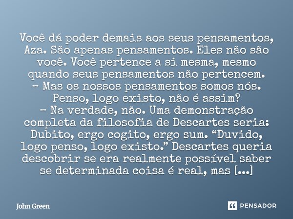 ⁠Você dá poder demais aos seus pensamentos, Aza. São apenas pensamentos. Eles não são você. Você pertence a si mesma, mesmo quando seus pensamentos não pertence... Frase de John Green.