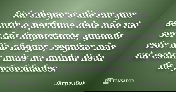Vai chegar o dia em que sentir o perfume dela não vai ser tão importante, quando este dia chegar, respirar não vai estar mais na minha lista de prioridades.... Frase de Tarzys Reis.