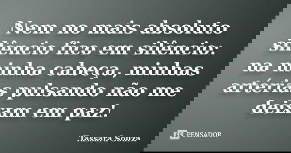 Nem no mais absoluto silêncio fico em silêncio: na minha cabeça, minhas artérias pulsando não me deixam em paz!... Frase de Tassara Souza.