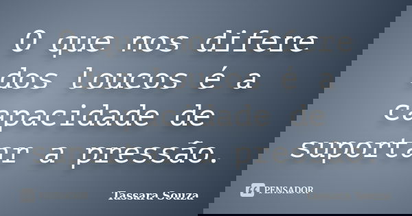 O que nos difere dos loucos é a capacidade de suportar a pressão.... Frase de Tassara Souza.