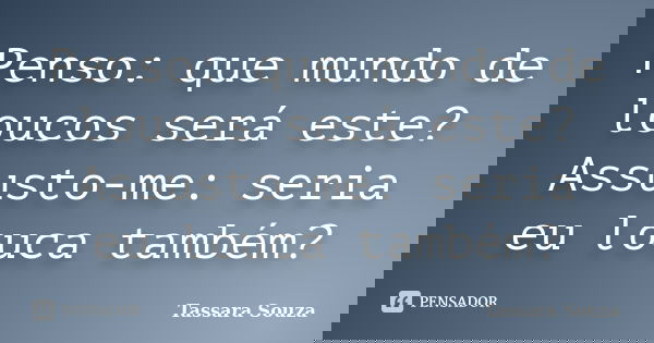 Penso: que mundo de loucos será este? Assusto-me: seria eu louca também?... Frase de Tassara Souza.