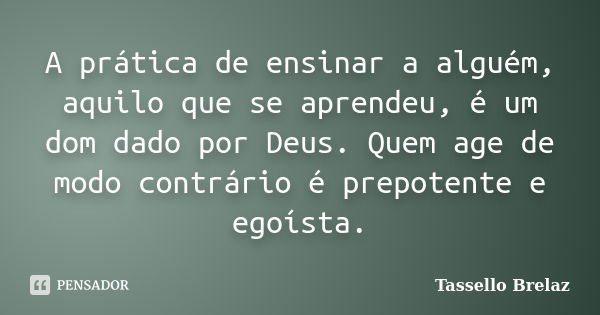 A prática de ensinar a alguém, aquilo que se aprendeu, é um dom dado por Deus. Quem age de modo contrário é prepotente e egoísta.... Frase de Tassello Brelaz.