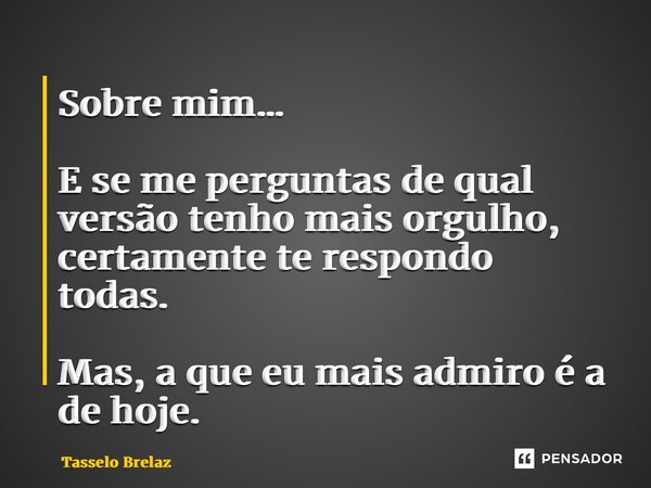 ⁠Sobre mim… E se me perguntas de qual versão tenho mais orgulho, certamente te respondo todas. Mas, a que eu mais admiro é a de hoje.... Frase de Tasselo Brelaz.