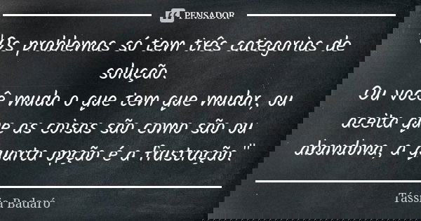 "Os problemas só tem três categorias de solução. Ou você muda o que tem que mudar, ou aceita que as coisas são como são ou abandona, a quarta opção é a fru... Frase de Tássia Badaró.
