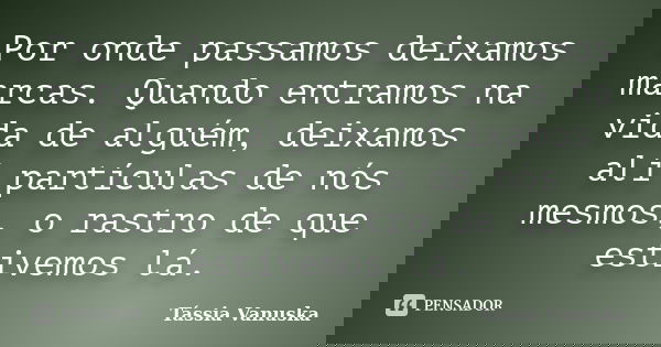 Por onde passamos deixamos marcas. Quando entramos na vida de alguém, deixamos alí partículas de nós mesmos, o rastro de que estivemos lá.... Frase de Tássia Vanuska.