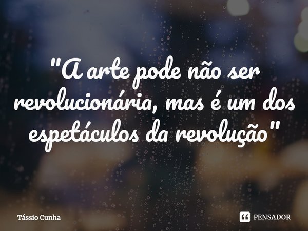 ⁠"A arte pode não ser revolucionária, mas é um dos espetáculos da revolução"... Frase de Tássio Cunha.