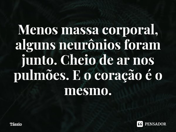 ⁠Menos massa corporal, alguns neurônios foram junto. Cheio de ar nos pulmões. E o coração é o mesmo.... Frase de Tássio.