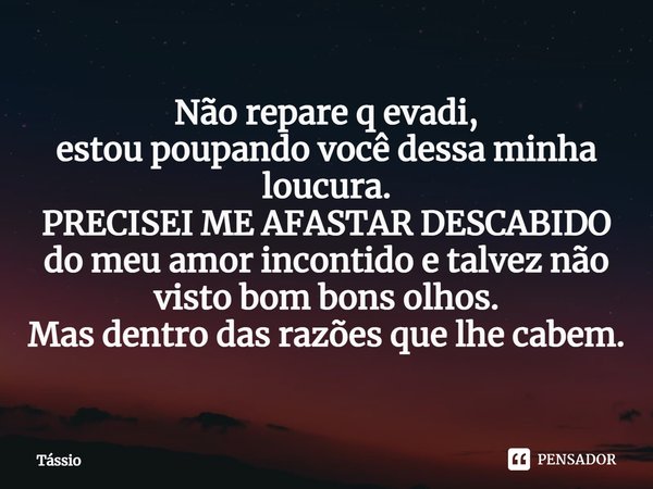 ⁠Não repare q evadi,
estou poupando você dessa minha loucura.
PRECISEI ME AFASTAR DESCABIDO
do meu amor incontido e talvez não visto bom bons olhos.
Mas dentro ... Frase de Tássio.