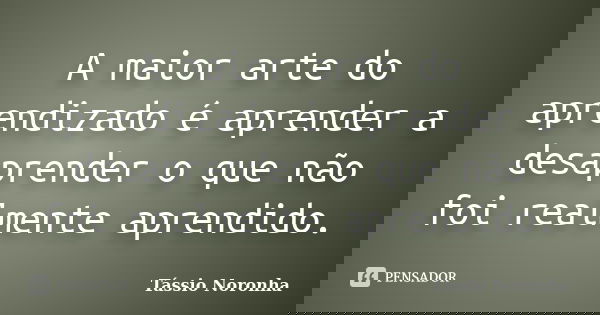 A maior arte do aprendizado é aprender a desaprender o que não foi realmente aprendido.... Frase de Tássio Noronha.