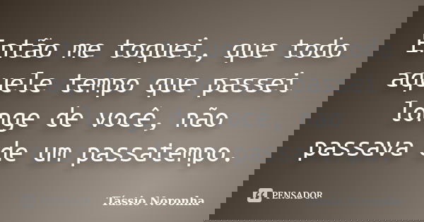 Então me toquei, que todo aquele tempo que passei longe de você, não passava de um passatempo.... Frase de Tássio Noronha.