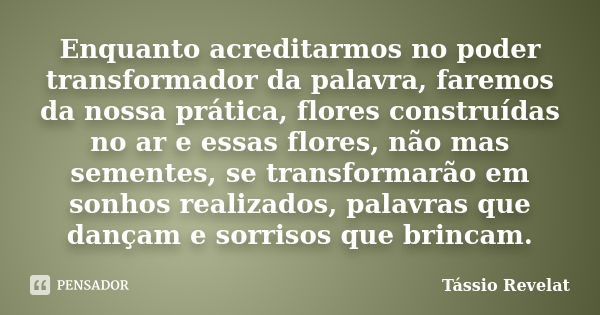 Enquanto acreditarmos no poder transformador da palavra, faremos da nossa prática, flores construídas no ar e essas flores, não mas sementes, se transformarão e... Frase de Tássio Revelat.