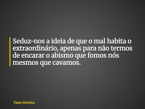 Seduz-nos a ideia de que o mal habita o extraordinário, apenas para não termos de encarar o abismo que fomos nós mesmos que cavamos.⁠... Frase de Tasso Ferreira.