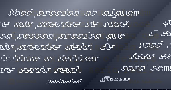 Você precisa de alguém que não precise de você. E essa pessoa precisa que você não precise dela. Se isso existisse o felizes para sempre seria real.... Frase de Tatá Andrade.