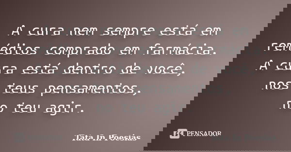 A cura nem sempre está em remédios comprado em farmácia. A cura está dentro de você, nos teus pensamentos, no teu agir.... Frase de Tata In Poesias.