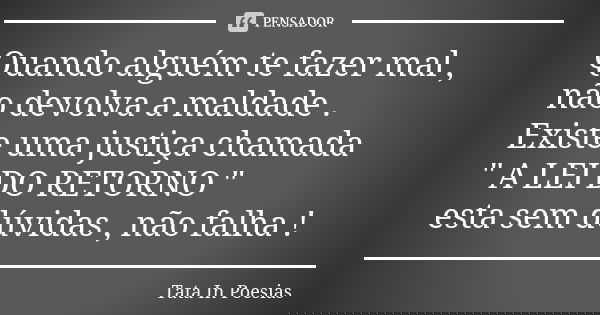Quando alguém te fazer mal , não devolva a maldade . Existe uma justiça chamada " A LEI DO RETORNO " esta sem dúvidas , não falha !... Frase de Tata.In.Poesias.