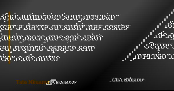 Seja admirável sem precisar forçar a barra ou subir nas costas de alguém para que seja visto. Ocupe seu próprio espaço sem precisar tirar o do outro.... Frase de Tata Nkuame.