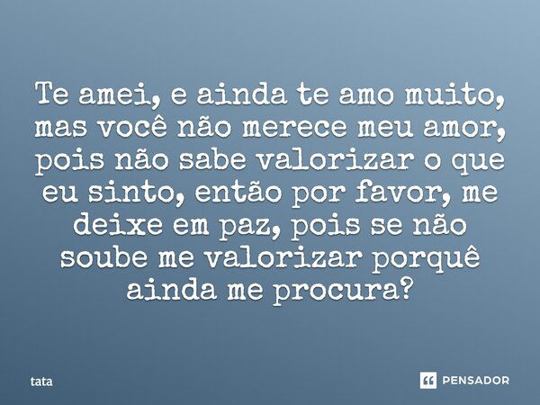 Te amei, e ainda te amo muito, mas você não merece meu amor, pois não sabe valorizar o que eu sinto, então por favor, me deixe em paz, pois se não soube me valo... Frase de Tata.