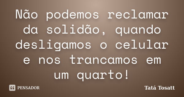 Não podemos reclamar da solidão, quando desligamos o celular e nos trancamos em um quarto!... Frase de Tatá Tosatt.