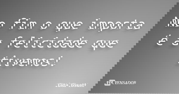 No fim o que importa é a felicidade que tivemos!... Frase de Tatá Tosatt.