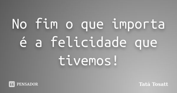 No fim o que importa é a felicidade que tivemos!... Frase de Tatá Tosatt.