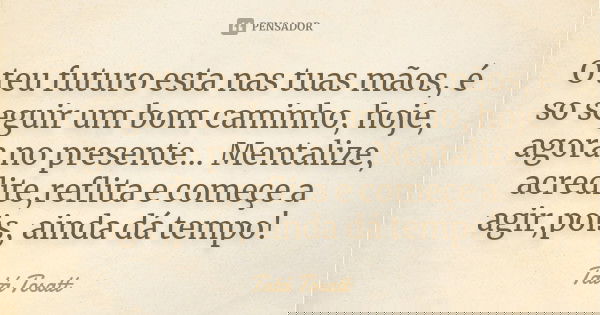 O teu futuro esta nas tuas mãos, é so seguir um bom caminho, hoje, agora no presente... Mentalize, acredite,reflita e começe a agir,pois, ainda dá tempo!... Frase de Tatá Tosatt.