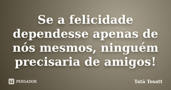 Se a felicidade dependesse apenas de nós mesmos, ninguém precisaria de amigos!... Frase de Tatá Tosatt.