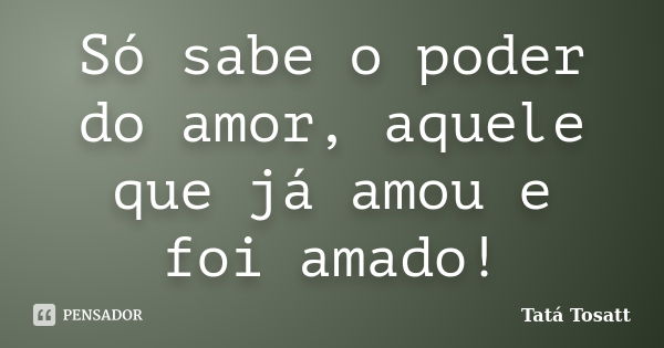 Só sabe o poder do amor, aquele que já amou e foi amado!... Frase de Tatá Tosatt.