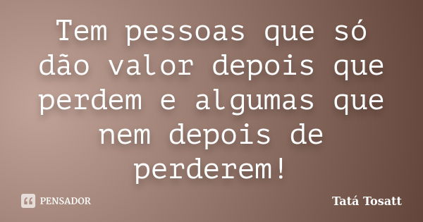 Tem pessoas que só dão valor depois que perdem e algumas que nem depois de perderem!... Frase de Tatá Tosatt.