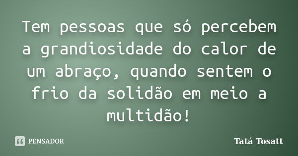 Tem pessoas que só percebem a grandiosidade do calor de um abraço, quando sentem o frio da solidão em meio a multidão!... Frase de Tatá Tosatt.