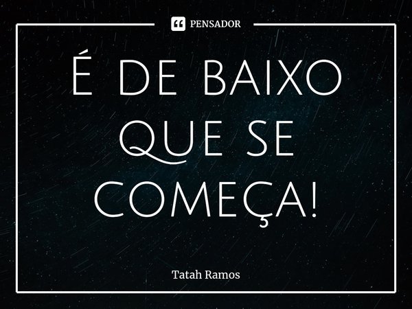 ⁠É de baixo que se começa!... Frase de Tatah Ramos.