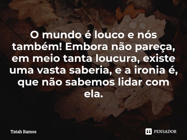 ⁠O mundo é louco e nós também! Embora não pareça, em meio tanta loucura, existe uma vasta saberia, e a ironia é, que não sabemos lidar com ela.... Frase de Tatah Ramos.