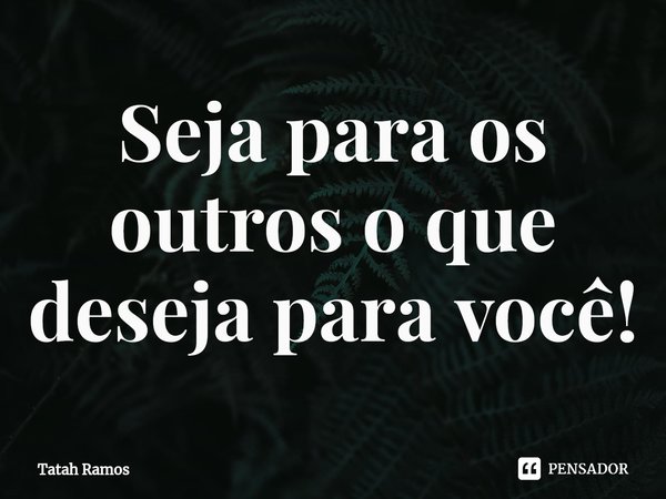 ⁠⁠Seja para os outros o que deseja para você!... Frase de Tatah Ramos.