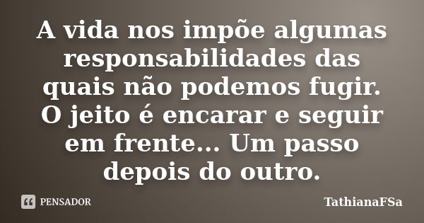 A vida nos impõe algumas responsabilidades das quais não podemos fugir. O jeito é encarar e seguir em frente... Um passo depois do outro.... Frase de TathianaFSa.