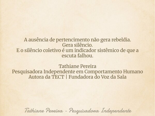 A ausência de pertencimento não gera rebeldia. Gera silêncio. E o silêncio coletivo é um indicador sistêmico de que a escuta falhou. Tathiane Pereira Pesquisado... Frase de Tathiane Pereira - Pesquisadora Independente.