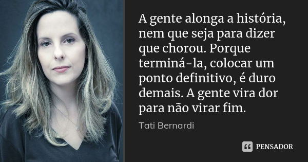 A gente alonga a história, nem que seja para dizer que chorou. Porque terminá-la, colocar um ponto definitivo, é duro demais. A gente vira dor para não virar fi... Frase de Tati Bernardi.