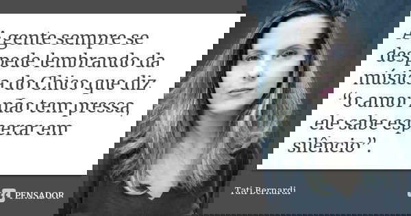 A gente sempre se despede lembrando da música do Chico que diz “o amor não tem pressa, ele sabe esperar em silêncio”.... Frase de Tati Bernardi.