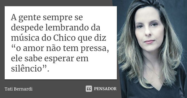 A gente sempre se despede lembrando da música do Chico que diz “o amor não tem pressa, ele sabe esperar em silêncio”.... Frase de Tati Bernardi.