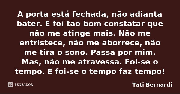A porta está fechada, não adianta bater. E foi tão bom constatar que não me atinge mais. Não me entristece, não me aborrece, não me tira o sono. Passa por mim. ... Frase de Tati Bernardi.