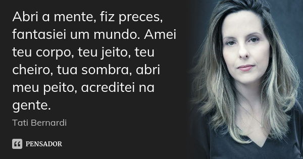 Abri a mente, fiz preces, fantasiei um mundo. Amei teu corpo, teu jeito, teu cheiro, tua sombra, abri meu peito, acreditei na gente.... Frase de Tati Bernardi.