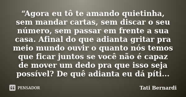 “Agora eu tô te amando quietinha, sem mandar cartas, sem discar o seu número, sem passar em frente a sua casa. Afinal do que adianta gritar pra meio mundo ouvir... Frase de Tati Bernardi.